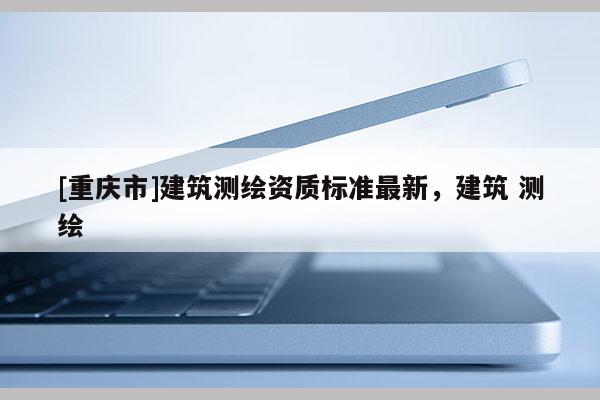 [重慶市]建筑測繪資質標準最新，建筑 測繪