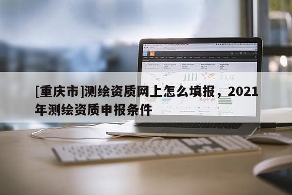 [重慶市]測繪資質網上怎么填報，2021年測繪資質申報條件