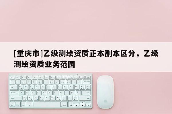 [重慶市]乙級測繪資質正本副本區分，乙級測繪資質業務范圍