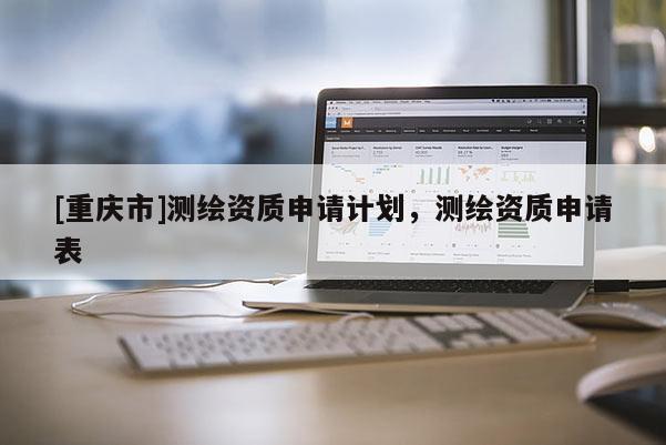 [重慶市]測繪資質申請計劃，測繪資質申請表