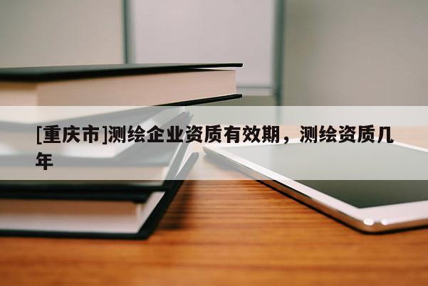 [重慶市]測繪企業資質有效期，測繪資質幾年