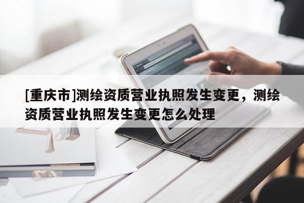 [重慶市]測繪資質營業執照發生變更，測繪資質營業執照發生變更怎么處理