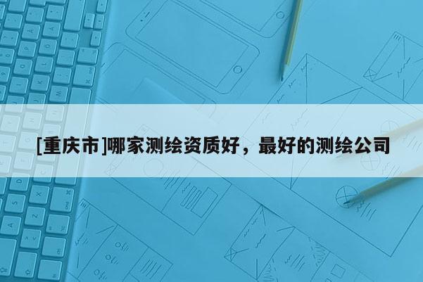 [重慶市]哪家測繪資質(zhì)好，更好的測繪公司