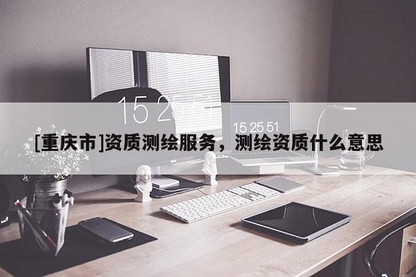 [重慶市]資質(zhì)測(cè)繪服務(wù)，測(cè)繪資質(zhì)什么意思