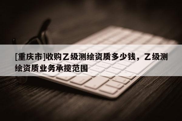 [重慶市]收購乙級測繪資質多少錢，乙級測繪資質業務承攬范圍