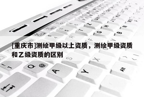 [重慶市]測繪甲級以上資質，測繪甲級資質和乙級資質的區別