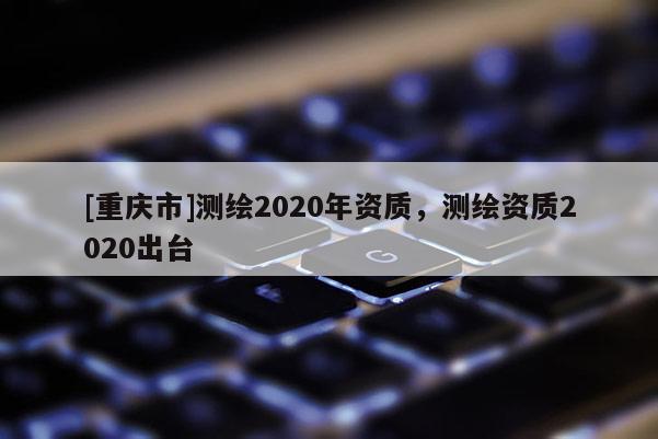 [重慶市]測繪2020年資質，測繪資質2020出臺