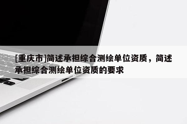 [重慶市]簡述承擔綜合測繪單位資質，簡述承擔綜合測繪單位資質的要求