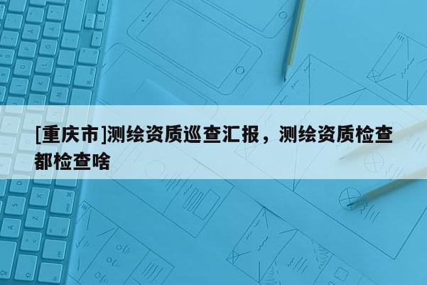 [重慶市]測繪資質(zhì)巡查匯報，測繪資質(zhì)檢查都檢查啥