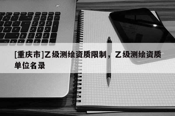 [重慶市]乙級測繪資質限制，乙級測繪資質單位名錄