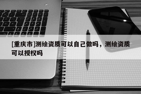 [重慶市]測繪資質可以自己做嗎，測繪資質可以授權嗎