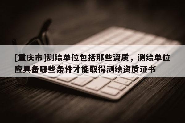 [重慶市]測繪單位包括那些資質，測繪單位應具備哪些條件才能取得測繪資質證書