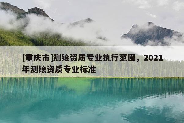 [重慶市]測繪資質專業執行范圍，2021年測繪資質專業標準