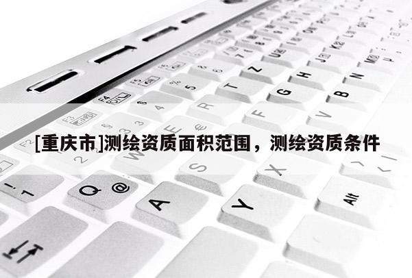 [重慶市]測繪資質面積范圍，測繪資質條件