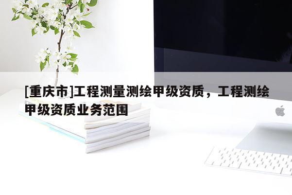 [重慶市]工程測量測繪甲級資質，工程測繪甲級資質業務范圍