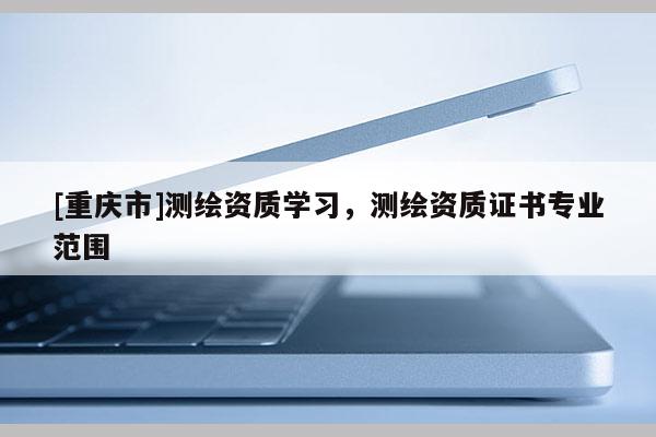 [重慶市]測繪資質學習，測繪資質證書專業范圍