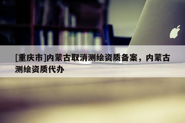 [重慶市]內蒙古取消測繪資質備案，內蒙古測繪資質代辦
