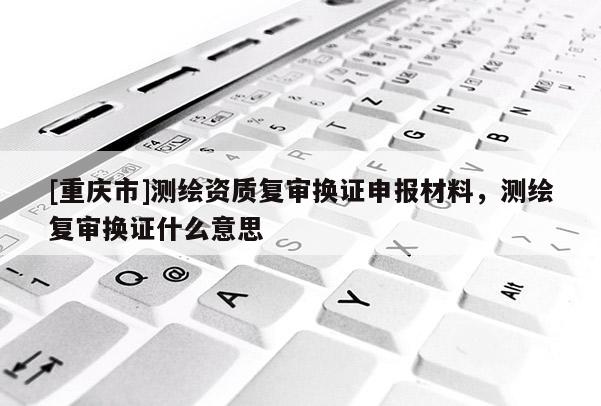 [重慶市]測繪資質復審換證申報材料，測繪復審換證什么意思