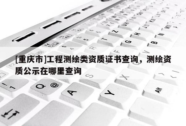 [重慶市]工程測繪類資質證書查詢，測繪資質公示在哪里查詢