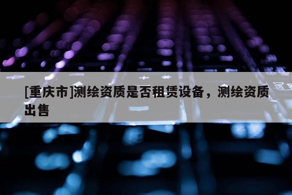 [重慶市]測繪資質是否租賃設備，測繪資質出售