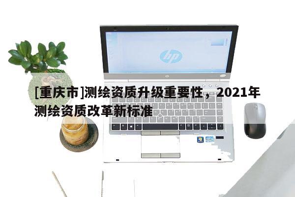 [重慶市]測繪資質升級重要性，2021年測繪資質改革新標準