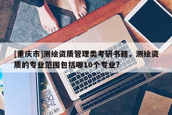 [重慶市]測繪資質管理類考研書籍，測繪資質的專業范圍包括哪10個專業?