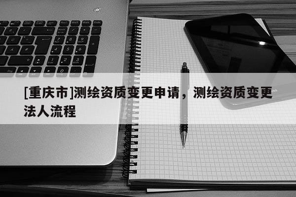 [重慶市]測繪資質變更申請，測繪資質變更法人流程