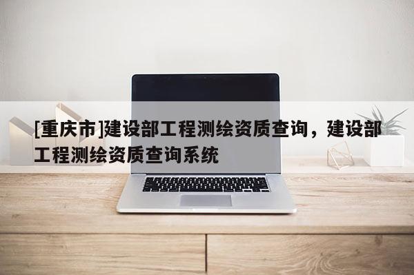 [重慶市]建設部工程測繪資質查詢，建設部工程測繪資質查詢系統