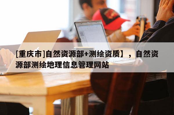 [重慶市]自然資源部+測繪資質】，自然資源部測繪地理信息管理網站