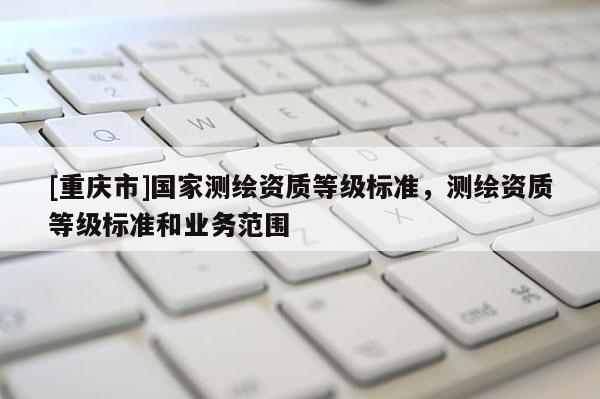 [重慶市]國家測繪資質(zhì)等級標準，測繪資質(zhì)等級標準和業(yè)務(wù)范圍