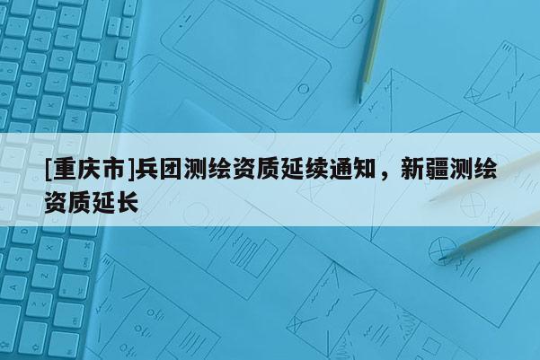 [重慶市]兵團測繪資質延續通知，新疆測繪資質延長