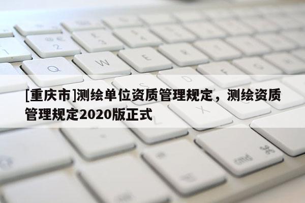 [重慶市]測繪單位資質管理規(guī)定，測繪資質管理規(guī)定2020版正式