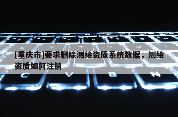 [重慶市]要求刪除測繪資質(zhì)系統(tǒng)數(shù)據(jù)，測繪資質(zhì)如何注銷