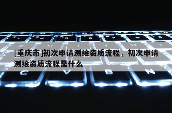 [重慶市]初次申請測繪資質流程，初次申請測繪資質流程是什么