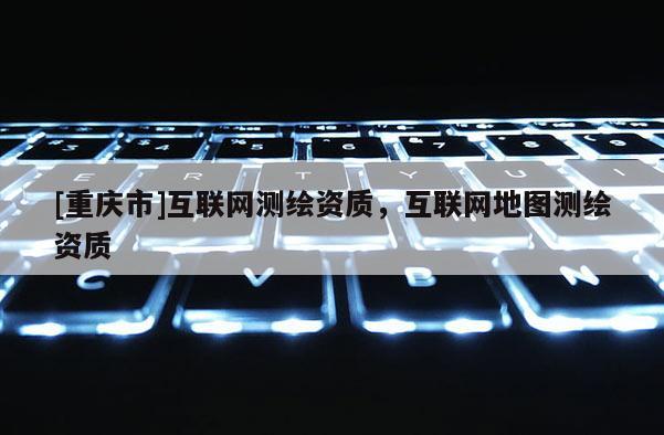 [重慶市]互聯(lián)網(wǎng)測繪資質(zhì)，互聯(lián)網(wǎng)地圖測繪資質(zhì)