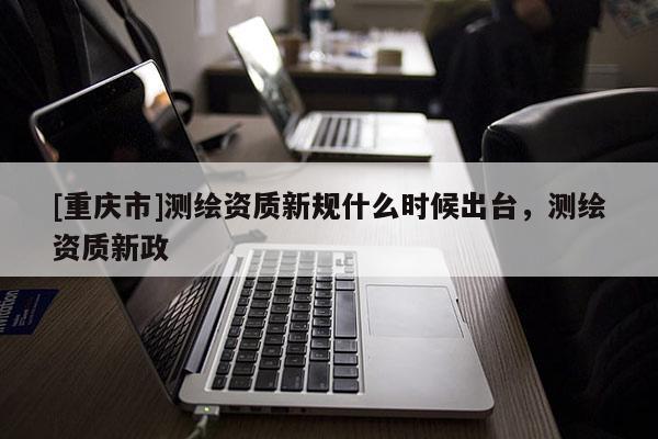 [重慶市]測繪資質新規什么時候出臺，測繪資質新政