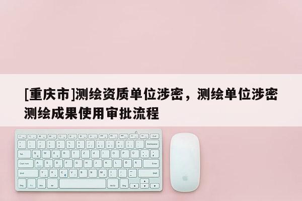 [重慶市]測繪資質單位涉密，測繪單位涉密測繪成果使用審批流程