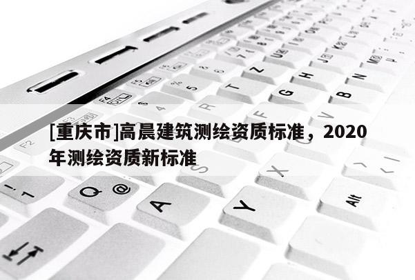 [重慶市]高晨建筑測繪資質標準，2020年測繪資質新標準