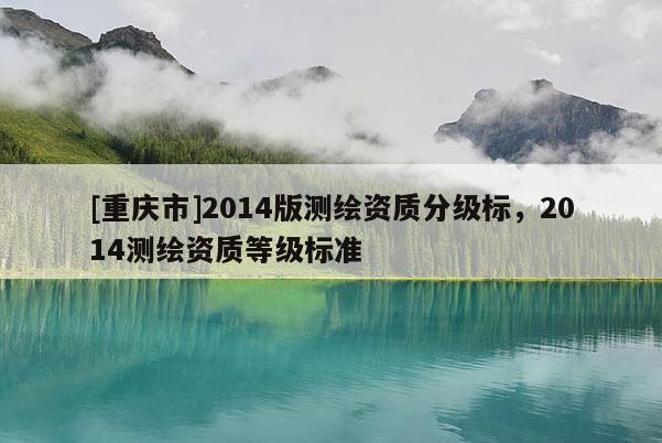 [重慶市]2014版測繪資質分級標，2014測繪資質等級標準
