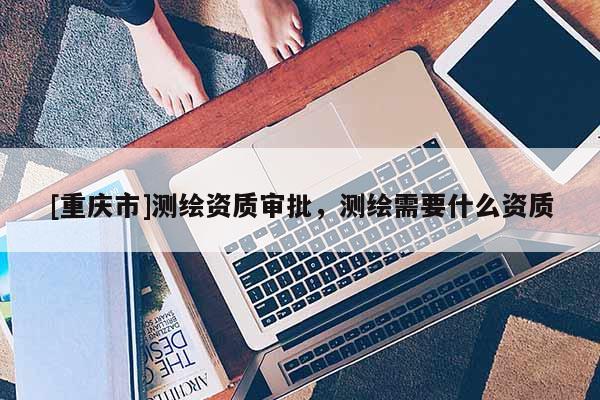 [重慶市]測繪資質審批，測繪需要什么資質