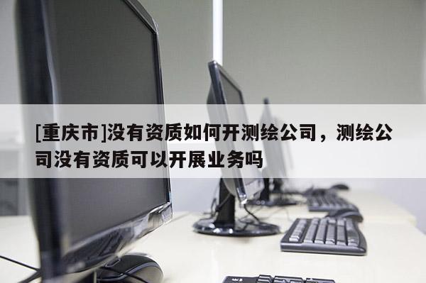 [重慶市]沒有資質如何開測繪公司，測繪公司沒有資質可以開展業務嗎