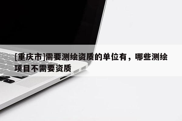 [重慶市]需要測繪資質的單位有，哪些測繪項目不需要資質