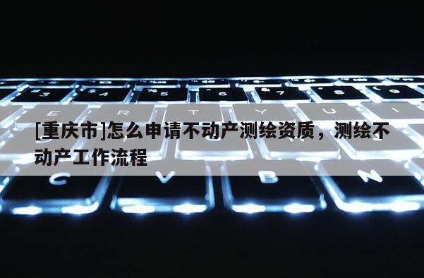 [重慶市]怎么申請不動產測繪資質，測繪不動產工作流程
