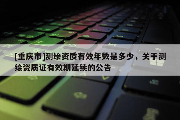 [重慶市]測繪資質(zhì)有效年數(shù)是多少，關(guān)于測繪資質(zhì)證有效期延續(xù)的公告