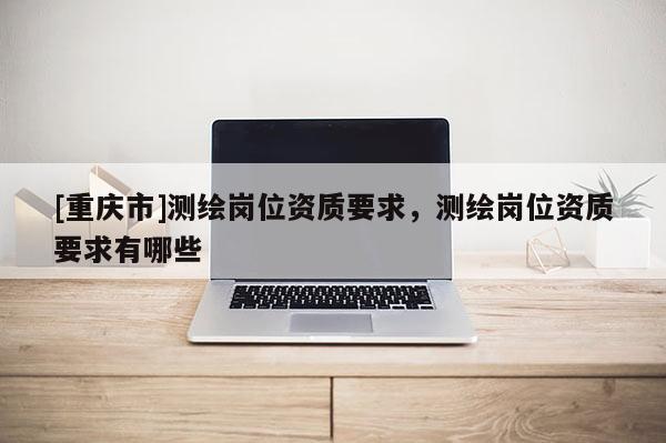 [重慶市]測繪崗位資質要求，測繪崗位資質要求有哪些