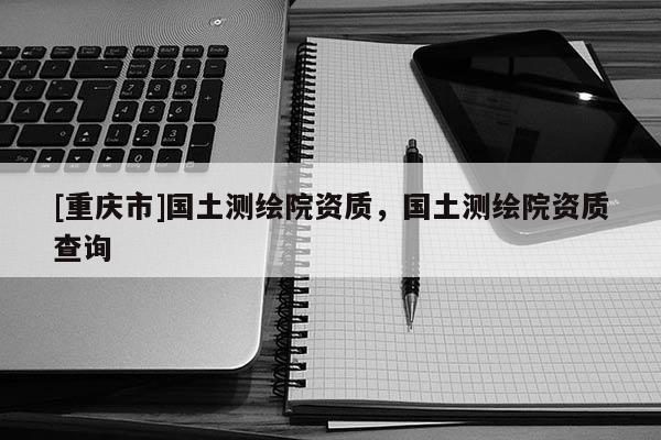 [重慶市]國土測繪院資質(zhì)，國土測繪院資質(zhì)查詢