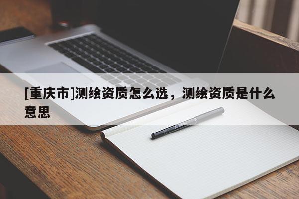 [重慶市]測繪資質怎么選，測繪資質是什么意思