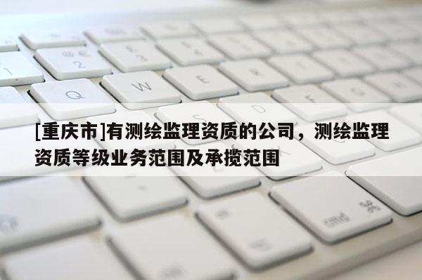[重慶市]有測(cè)繪監(jiān)理資質(zhì)的公司，測(cè)繪監(jiān)理資質(zhì)等級(jí)業(yè)務(wù)范圍及承攬范圍