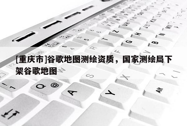 [重慶市]谷歌地圖測繪資質，國家測繪局下架谷歌地圖