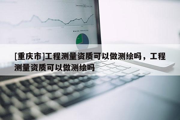 [重慶市]工程測量資質可以做測繪嗎，工程測量資質可以做測繪嗎